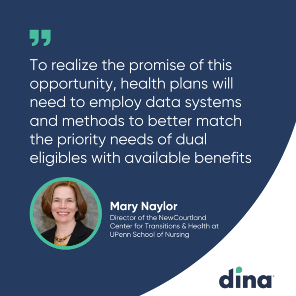 Quote about D-SNPs from Mary Naylor, Director of NewCourtland Center for Transitions & Health at UPenn School of Nursing. "To realize the promise of this opportunity, health plans will need to employ data systems and methods to better match the priority needs of dual eligibles with available benefits."